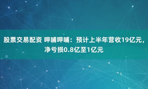 股票交易配资 呷哺呷哺：预计上半年营收19亿元，净亏损0.8亿至1亿元