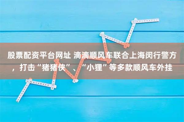 股票配资平台网址 滴滴顺风车联合上海闵行警方，打击“猪猪侠”、“小狸”等多款顺风车外挂