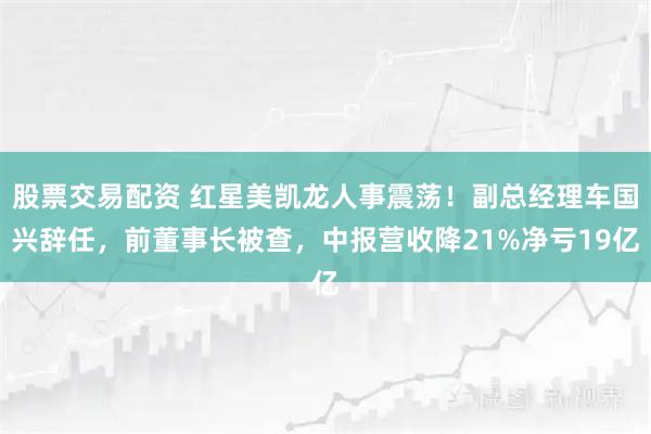 股票交易配资 红星美凯龙人事震荡！副总经理车国兴辞任，前董事长被查，中报营收降21%净亏19亿