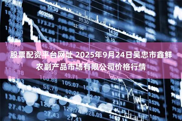 股票配资平台网址 2025年9月24日吴忠市鑫鲜农副产品市场有限公司价格行情