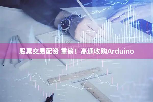 股票交易配资 重磅！高通收购Arduino