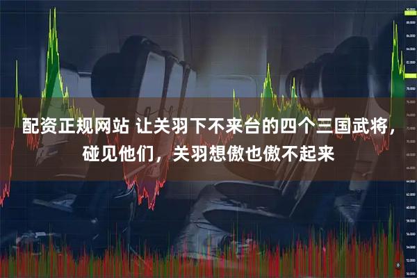配资正规网站 让关羽下不来台的四个三国武将，碰见他们，关羽想傲也傲不起来
