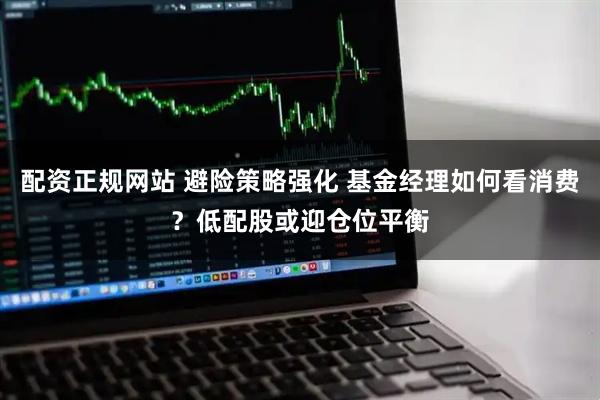 配资正规网站 避险策略强化 基金经理如何看消费？低配股或迎仓位平衡