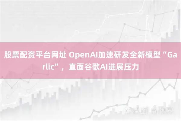 股票配资平台网址 OpenAI加速研发全新模型“Garlic”，直面谷歌AI进展压力