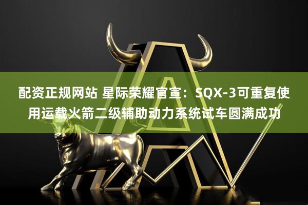 配资正规网站 星际荣耀官宣：SQX-3可重复使用运载火箭二级辅助动力系统试车圆满成功