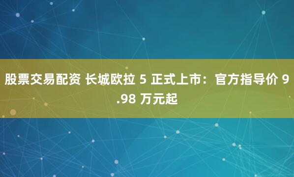 股票交易配资 长城欧拉 5 正式上市：官方指导价 9.98 万元起