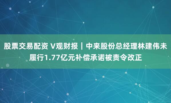 股票交易配资 V观财报｜中来股份总经理林建伟未履行1.77亿元补偿承诺被责令改正