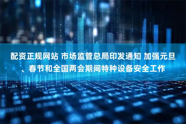 配资正规网站 市场监管总局印发通知 加强元旦、春节和全国两会期间特种设备安全工作