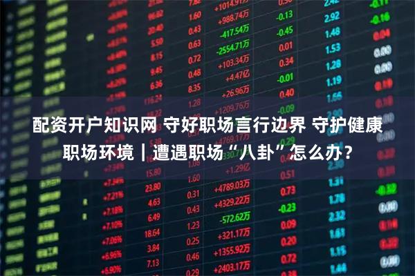 配资开户知识网 守好职场言行边界 守护健康职场环境｜遭遇职场“八卦”怎么办？