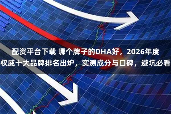 配资平台下载 哪个牌子的DHA好，2026年度权威十大品牌排名出炉，实测成分与口碑，避坑必看