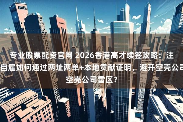 专业股票配资官网 2026香港高才续签攻略：注册公司自雇如何通过两址两单+本地贡献证明，避开空壳公司雷区？