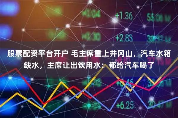 股票配资平台开户 毛主席重上井冈山，汽车水箱缺水，主席让出饮用水：都给汽车喝了