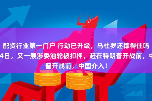 配资行业第一门户 行动已升级，马杜罗还撑得住吗？12月24日，又一艘涉委油轮被扣押，赶在特朗普开战前，中国介入！