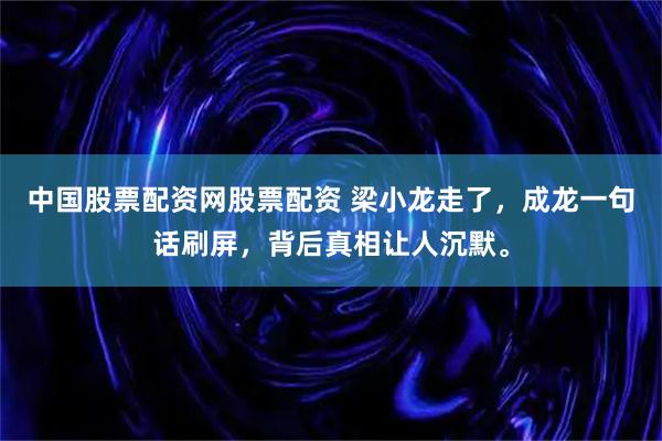 中国股票配资网股票配资 梁小龙走了，成龙一句话刷屏，背后真相让人沉默。