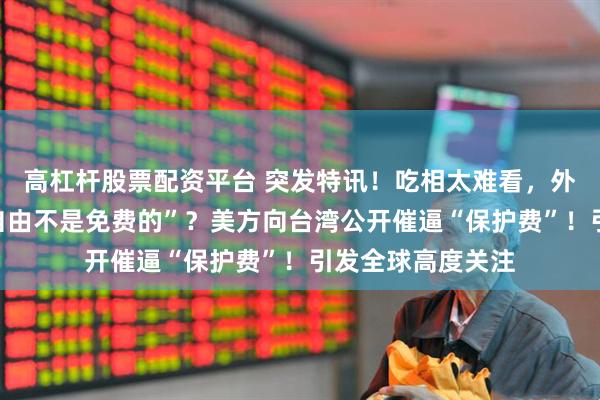 高杠杆股票配资平台 突发特讯！吃相太难看，外媒通告全球：“自由不是免费的”？美方向台湾公开催逼“保护费”！引发全球高度关注
