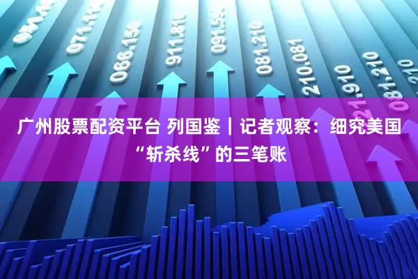 广州股票配资平台 列国鉴｜记者观察：细究美国“斩杀线”的三笔账