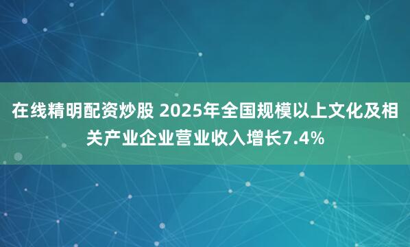 在线精明配资炒股 2025年全国规模以上文化及相关产业企业营业收入增长7.4%