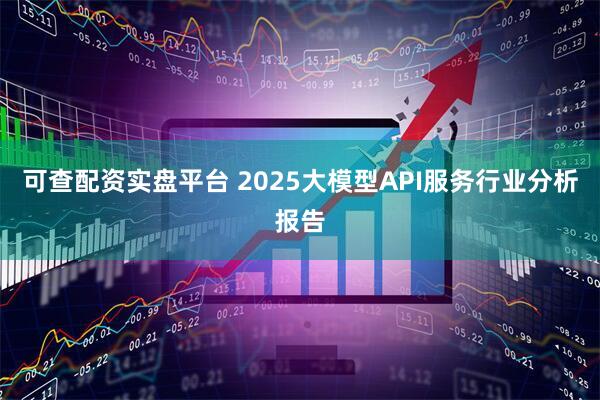 可查配资实盘平台 2025大模型API服务行业分析报告