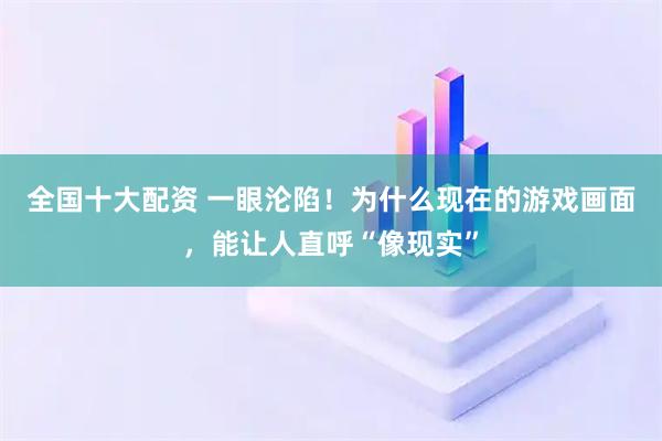 全国十大配资 一眼沦陷！为什么现在的游戏画面，能让人直呼“像现实”