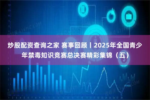 炒股配资查询之家 赛事回顾丨2025年全国青少年禁毒知识竞赛总决赛精彩集锦（五）