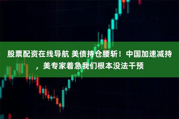 股票配资在线导航 美债持仓腰斩！中国加速减持，美专家着急我们根本没法干预