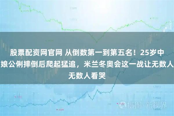 股票配资网官网 从倒数第一到第五名！25岁中国姑娘公俐摔倒后爬起猛追，米兰冬奥会这一战让无数人看哭