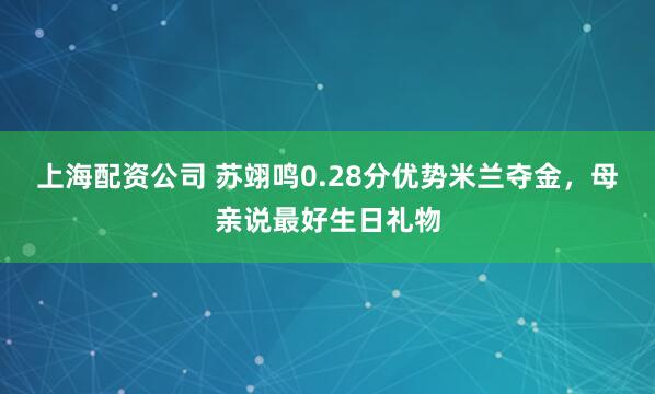上海配资公司 苏翊鸣0.28分优势米兰夺金，母亲说最好生日礼物