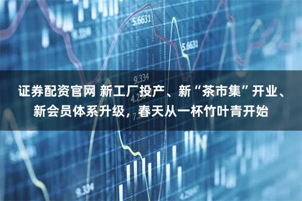 证券配资官网 新工厂投产、新“茶市集”开业、新会员体系升级，春天从一杯竹叶青开始