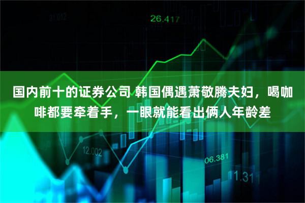 国内前十的证券公司 韩国偶遇萧敬腾夫妇，喝咖啡都要牵着手，一眼就能看出俩人年龄差