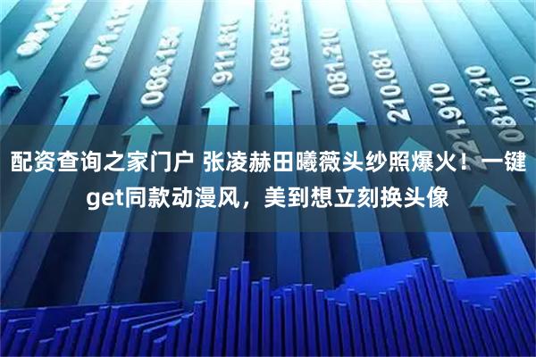 配资查询之家门户 张凌赫田曦薇头纱照爆火！一键get同款动漫风，美到想立刻换头像