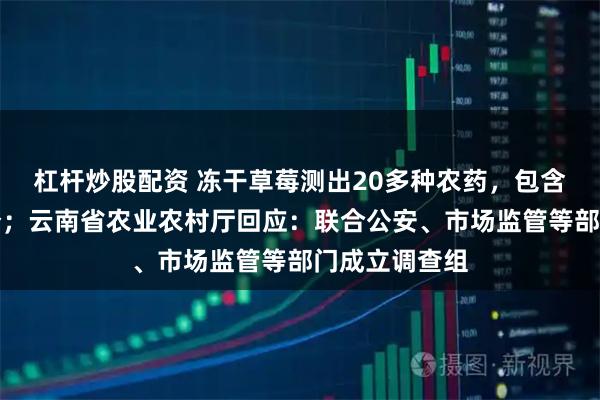 杠杆炒股配资 冻干草莓测出20多种农药，包含国家禁用成分；云南省农业农村厅回应：联合公安、市场监管等部门成立调查组
