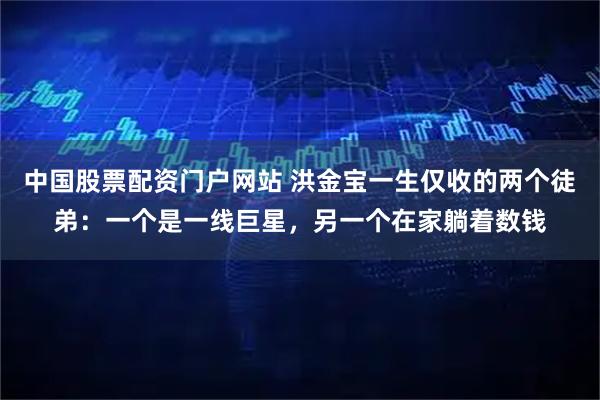 中国股票配资门户网站 洪金宝一生仅收的两个徒弟:一个是一线巨星,另一个在家躺着数钱