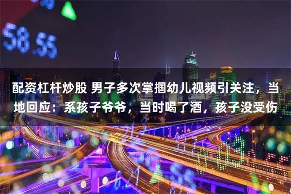 配资杠杆炒股 男子多次掌掴幼儿视频引关注,当地回应:系孩子爷爷,当时喝了酒,孩子没受伤