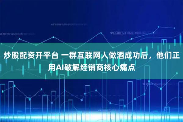 炒股配资开平台 一群互联网人做酒成功后,他们正用AI破解经销商核心痛点