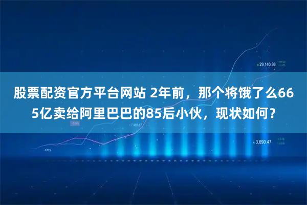 股票配资官方平台网站 2年前,那个将饿了么665亿卖给阿里巴巴的85后小伙,现状如何?
