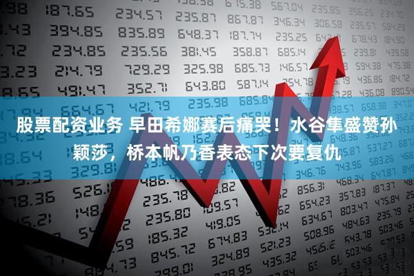 股票配资业务 早田希娜赛后痛哭！水谷隼盛赞孙颖莎，桥本帆乃香表态下次要复仇