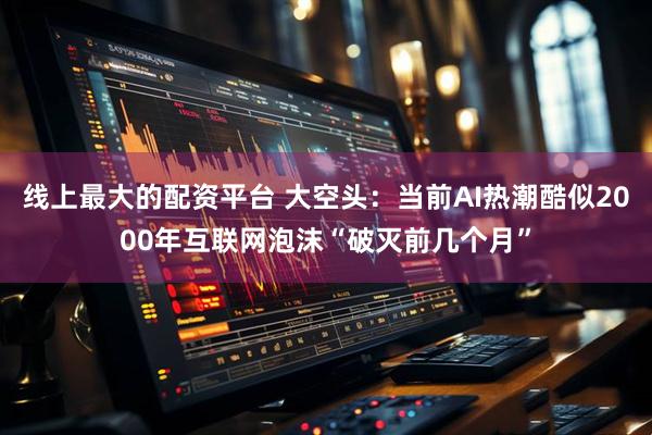 线上最大的配资平台 大空头：当前AI热潮酷似2000年互联网泡沫“破灭前几个月”