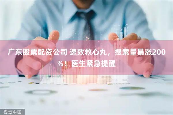 广东股票配资公司 速效救心丸，搜索量暴涨200%！医生紧急提醒