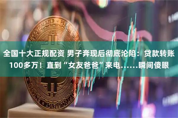 全国十大正规配资 男子奔现后彻底沦陷：贷款转账100多万！直到“女友爸爸”来电……瞬间傻眼