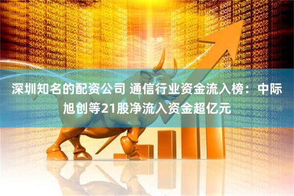 深圳知名的配资公司 通信行业资金流入榜:中际旭创等21股净流入资金超亿元