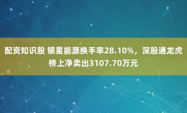 配资知识股 银星能源换手率28.10%,深股通龙虎榜上净卖出3107.70万元