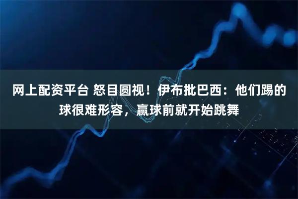 网上配资平台 怒目圆视!伊布批巴西:他们踢的球很难形容,赢球前就开始跳舞