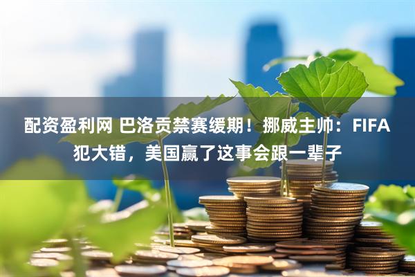 配资盈利网 巴洛贡禁赛缓期!挪威主帅:FIFA犯大错,美国赢了这事会跟一辈子