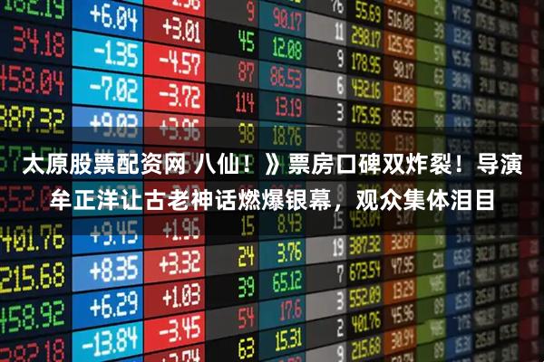 太原股票配资网 八仙!》票房口碑双炸裂!导演牟正洋让古老神话燃爆银幕,观众集体泪目