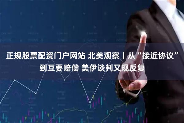 正规股票配资门户网站 北美观察丨从“接近协议”到互要赔偿 美伊谈判又现反复