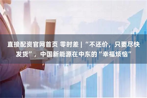 直接配资官网首页 零时差 | “不还价，只要尽快发货”，中国新能源在中东的“幸福烦恼”