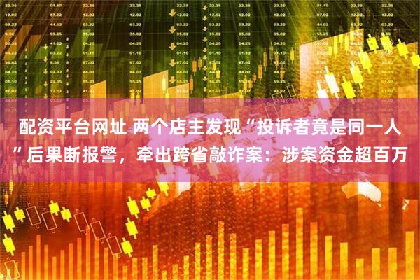 配资平台网址 两个店主发现“投诉者竟是同一人”后果断报警，牵出跨省敲诈案：涉案资金超百万