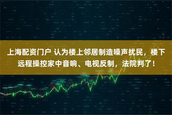 上海配资门户 认为楼上邻居制造噪声扰民，楼下远程操控家中音响、电视反制，法院判了！